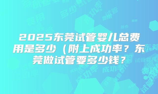 2025东莞试管婴儿总费用是多少(附上成功率?东莞做试管要多少钱?