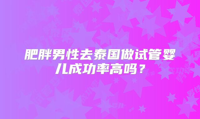 肥胖男性去泰国做试管婴儿成功率高吗？