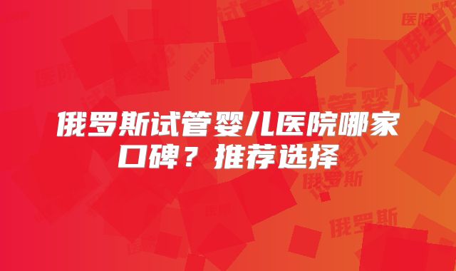 俄罗斯试管婴儿医院哪家口碑?推荐选择