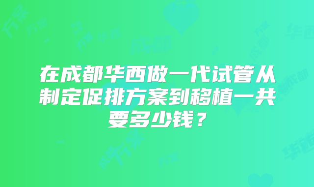在成都华西做一代试管从制定促排方案到移植一共要多少钱?