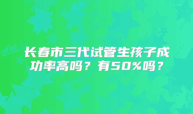 长春市三代试管生孩子成功率高吗？有50%吗？