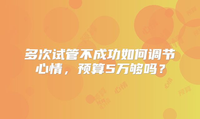 多次试管不成功如何调节心情,预算5万够吗?