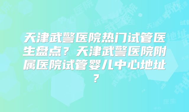 天津武警医院热门试管医生盘点？天津武警医院附属医院试管婴儿中心地址？