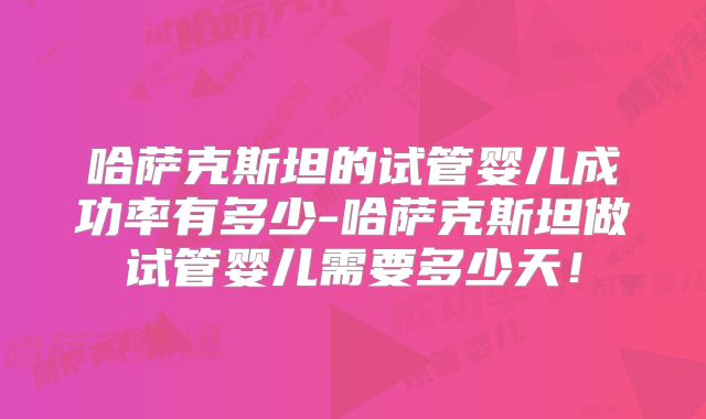 哈萨克斯坦的试管婴儿成功率有多少-哈萨克斯坦做试管婴儿需要多少天！