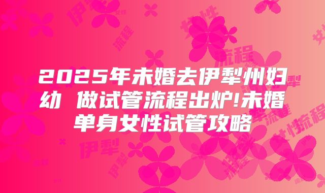 2025年未婚去伊犁州妇幼 做试管流程出炉!未婚单身女性试管攻略