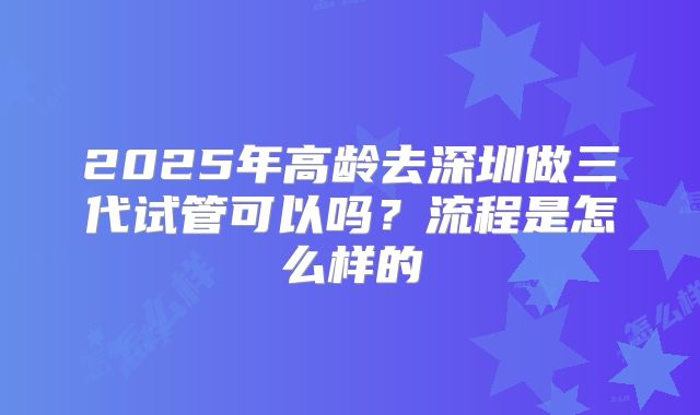 2025年高龄去深圳做三代试管可以吗？流程是怎么样的