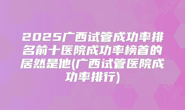 2025广西试管成功率排名前十医院成功率榜首的居然是他(广西试管医院成功率排行)