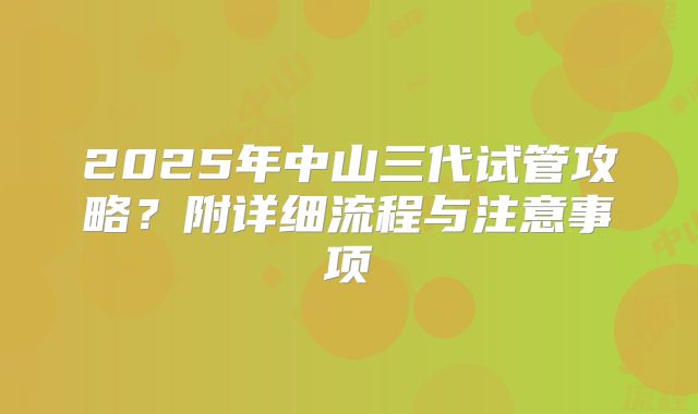 2025年中山三代试管攻略?附详细流程与注意事项
