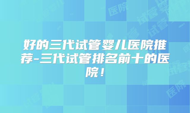 好的三代试管婴儿医院推荐-三代试管排名前十的医院！
