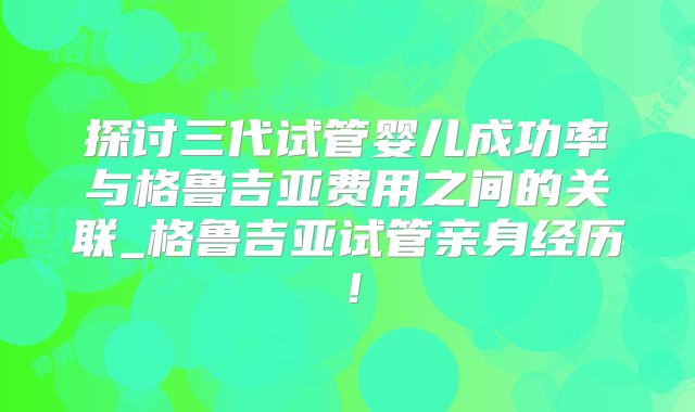 探讨三代试管婴儿成功率与格鲁吉亚费用之间的关联_格鲁吉亚试管亲身经历！