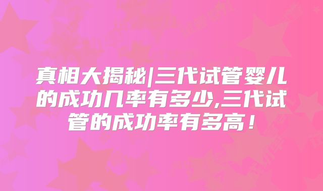 真相大揭秘|三代试管婴儿的成功几率有多少,三代试管的成功率有多高！