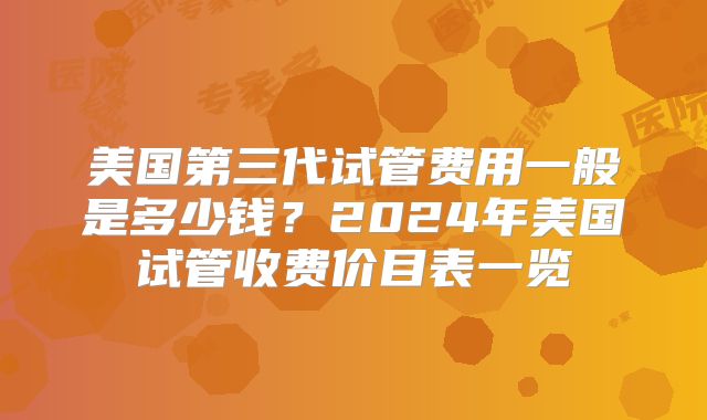 美国第三代试管费用一般是多少钱？2024年美国试管收费价目表一览