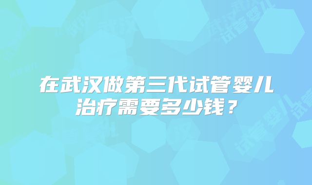 在武汉做第三代试管婴儿治疗需要多少钱?