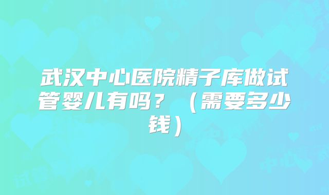 武汉中心医院精子库做试管婴儿有吗?(需要多少钱)