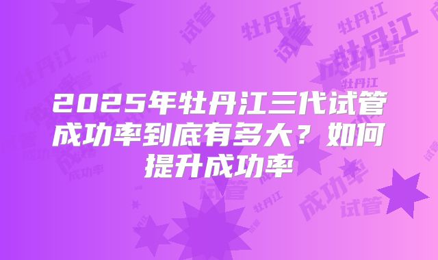 2025年牡丹江三代试管成功率到底有多大？如何提升成功率