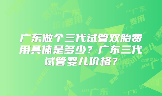 广东做个三代试管双胎费用具体是多少?广东三代试管婴儿价格?