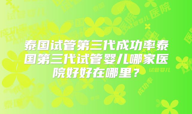 泰国试管第三代成功率泰国第三代试管婴儿哪家医院好好在哪里？