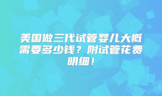 美国做三代试管婴儿大概需要多少钱?附试管花费明细!