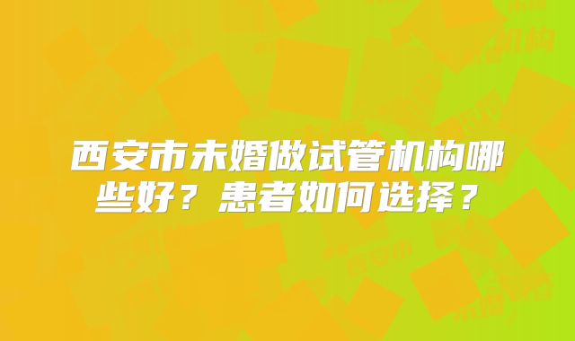 西安市未婚做试管机构哪些好？患者如何选择？