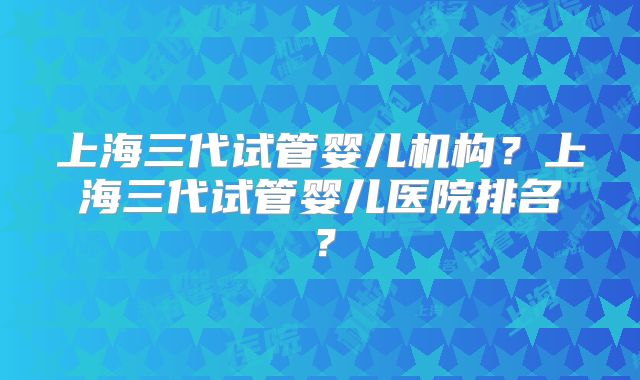 上海三代试管婴儿机构？上海三代试管婴儿医院排名？