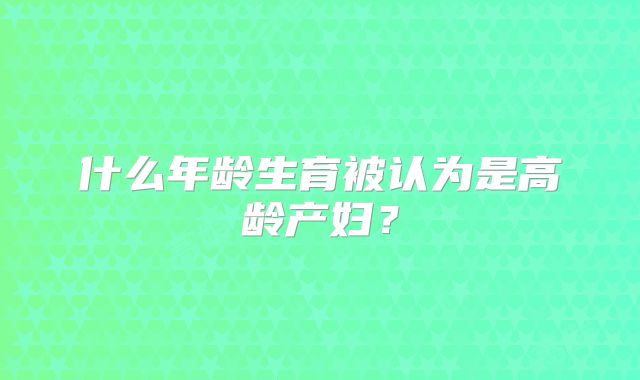 什么年龄生育被认为是高龄产妇？