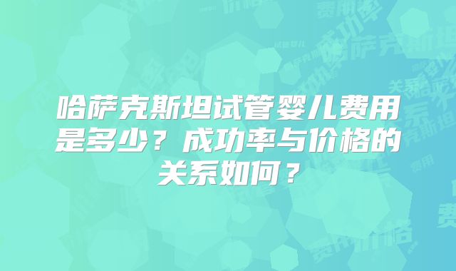 哈萨克斯坦试管婴儿费用是多少?成功率与价格的关系如何?