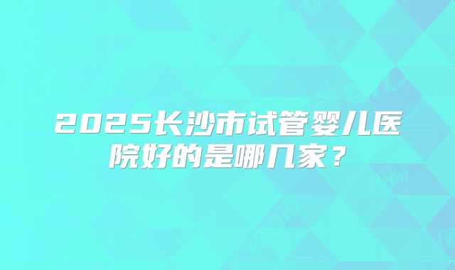 2025长沙市试管婴儿医院好的是哪几家?