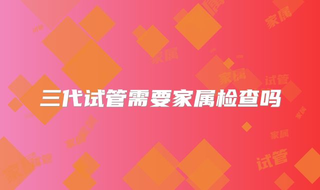三代试管需要家属检查吗