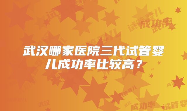 武汉哪家医院三代试管婴儿成功率比较高？