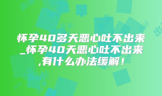 怀孕40多天恶心吐不出来_怀孕40天恶心吐不出来,有什么办法缓解！