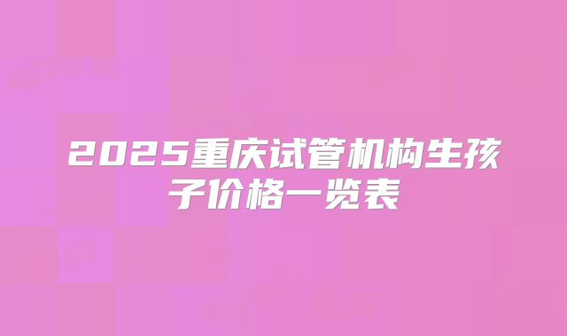 2025重庆试管机构生孩子价格一览表