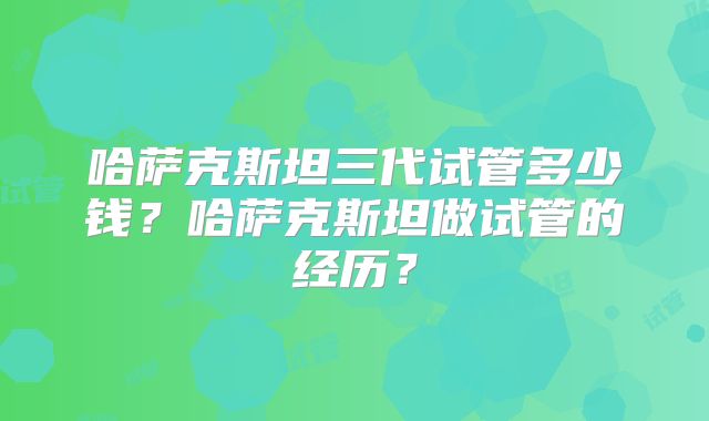 哈萨克斯坦三代试管多少钱?哈萨克斯坦做试管的经历?