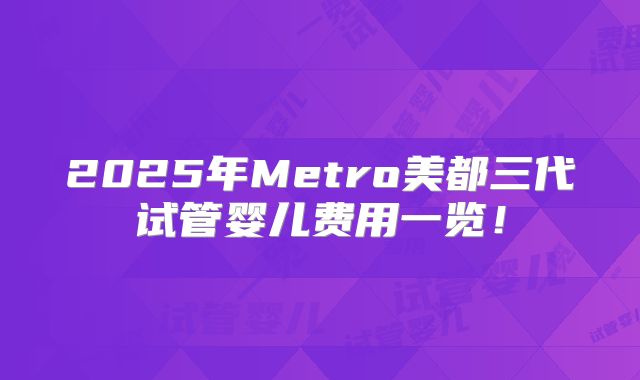 2025年Metro美都三代试管婴儿费用一览！