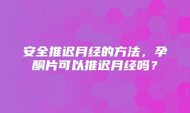 安全推迟月经的方法,孕酮片可以推迟月经吗?