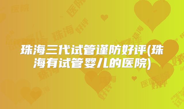 珠海三代试管谨防好评(珠海有试管婴儿的医院)