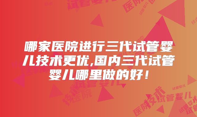 哪家医院进行三代试管婴儿技术更优,国内三代试管婴儿哪里做的好！