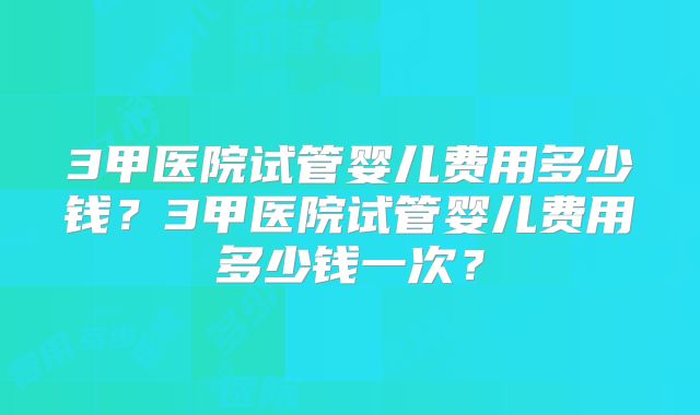 3甲医院试管婴儿费用多少钱？3甲医院试管婴儿费用多少钱一次？