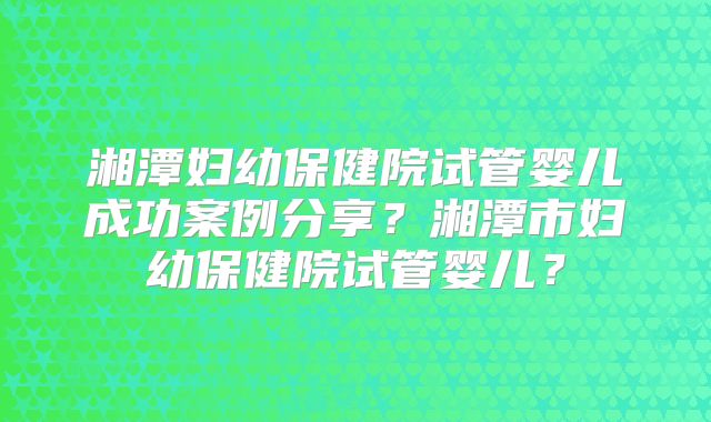湘潭妇幼保健院试管婴儿成功案例分享？湘潭市妇幼保健院试管婴儿？