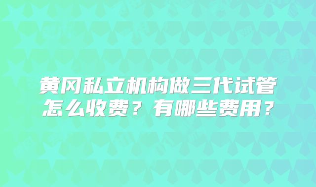 黄冈私立机构做三代试管怎么收费？有哪些费用？