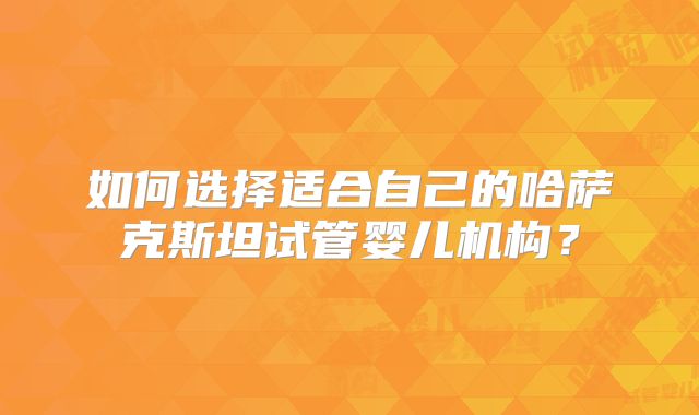 如何选择适合自己的哈萨克斯坦试管婴儿机构?