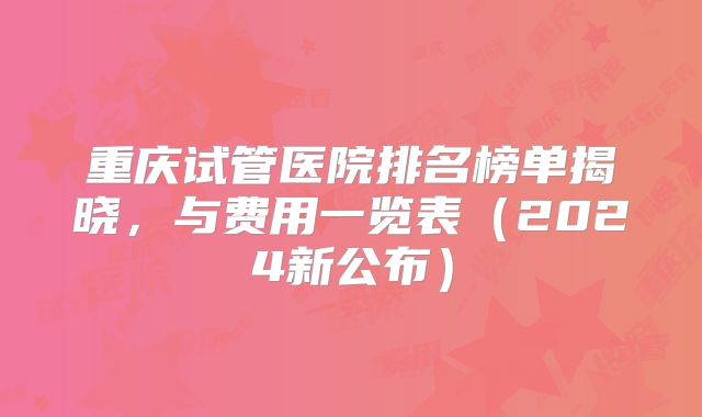 重庆试管医院排名榜单揭晓,与费用一览表(2024新公布)