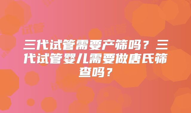 三代试管需要产筛吗?三代试管婴儿需要做唐氏筛查吗?