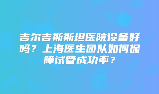 吉尔吉斯斯坦医院设备好吗？上海医生团队如何保障试管成功率？