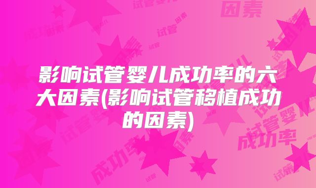 影响试管婴儿成功率的六大因素(影响试管移植成功的因素)