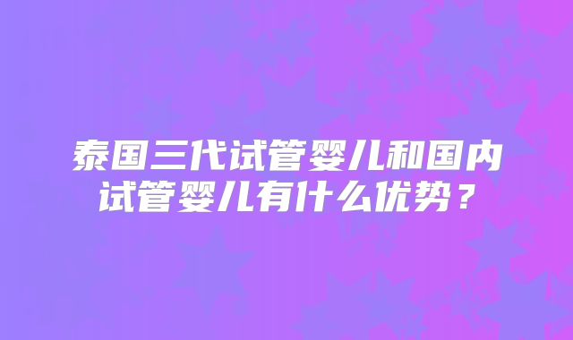 泰国三代试管婴儿和国内试管婴儿有什么优势？