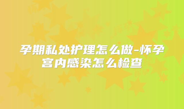 孕期私处护理怎么做-怀孕宫内感染怎么检查