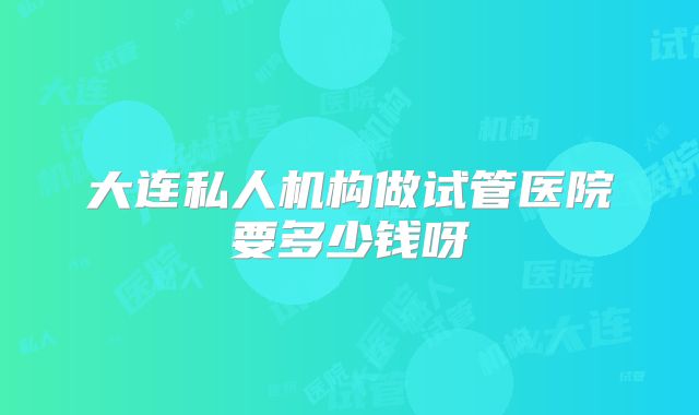 大连私人机构做试管医院要多少钱呀