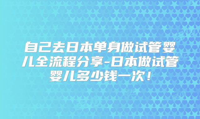 自己去日本单身做试管婴儿全流程分享-日本做试管婴儿多少钱一次!