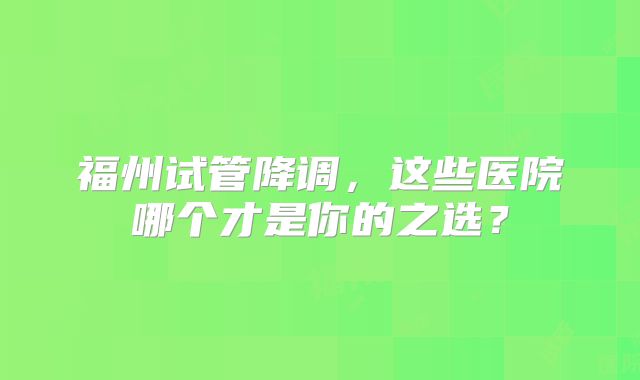 福州试管降调,这些医院哪个才是你的之选?