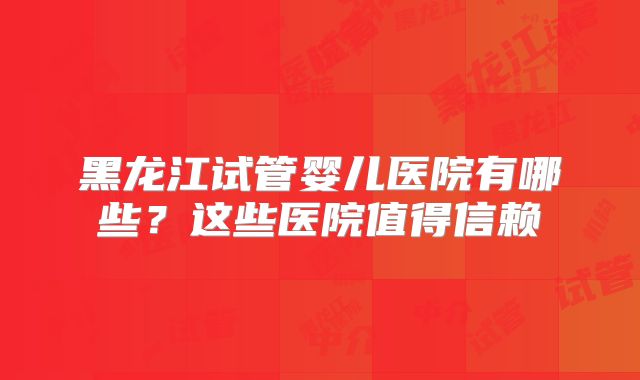 黑龙江试管婴儿医院有哪些？这些医院值得信赖